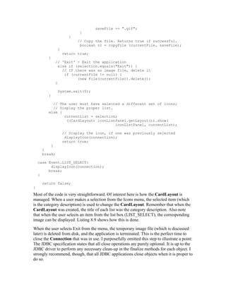 saveFile += ".gif";
                           }
                     }
                         // Copy the file. Returns true if successful.
                          boolean rc = copyFile (currentFile, saveFile);
              }
                  return true;
         }
             // 'Exit' - Exit the application
               else if (selection.equals("Exit")) {
                 // If there was an image file, delete it
                  if (currentFile != null) {
                        (new File(currentFile)).delete();
             }

              System.exit(0);
         }

           // The user must have selected a different set of icons;
           // Display the proper list.
         else {
                currentList = selection;
                 ((CardLayout) iconListPanel.getLayout()).show(
                                       iconListPanel, currentList);

                  // Display the icon, if one was previously selected
                   displayIcon(connection);
                  return true;
         }
     }
     break;

    case Event.LIST_SELECT:
          displayIcon(connection);
         break;
    }

     return false;
}
Most of the code is very straightforward. Of interest here is how the CardLayout is
managed. When a user makes a selection from the Icons menu, the selected item (which
is the category description) is used to change the CardLayout. Remember that when the
CardLayout was created, the title of each list was the category description. Also note
that when the user selects an item from the list box (LIST_SELECT), the corresponding
image can be displayed. Listing 8.9 shows how this is done.
When the user selects Exit from the menu, the temporary image file (which is discussed
later) is deleted from disk, and the application is terminated. This is the perfect time to
close the Connection that was in use. I purposefully omitted this step to illustrate a point:
The JDBC specification states that all close operations are purely optional. It is up to the
JDBC driver to perform any necessary clean-up in the finalize methods for each object. I
strongly recommend, though, that all JDBC applications close objects when it is proper to
do so.
 