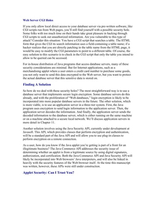 Web Server CGI Holes
If you only allow local direct access to your database server via pre-written software, like
CGI scripts run from Web pages, you’ll still find yourself with a possible security hole.
Some folks with too much time on their hands take great pleasure in hacking through
CGI scripts to seek out unauthorized information. Are you vulnerable to this type of
attack? Consider this situation: You have a CGI script that searches a table. The HTML
form that gives the CGI its search information uses a field containing a table name; if a
hacker realizes that you are directly patching in the table name from the HTML page, it
would be easy to modify the CGI parameters to point to a different table. Of course, the
easy solution to this scenario is to check in the CGI script that only the table you intend to
allow to be queried can be accessed.
For in-house distribution of Java programs that access database servers, many of these
security considerations are minimal. But for Internet applications, such as a
merchandising applet where a user enters a credit card number to purchase some goods,
you not only want to send this data encrypted to the Web server, but you want to protect
the actual database server that this sensitive data is stored on.

Finding A Solution
So how do we deal with these security holes? The most straightforward way is to use a
database server that implements secure login encryption. Some database servers do this
already, and with the proliferation of “Web databases,” login encryption is likely to be
incorporated into more popular database servers in the future. The other solution, which
is more viable, is to use an application server in a three-tier system. First, the Java
program uses encryption to send login information to the application server. Then, the
application server decodes the information. And finally, the application server sends the
decoded information to the database server, which is either running on the same machine
or on a machine attached to a secure local network. We’ll discuss application servers in
more detail in Chapter 11.
Another solution involves using the Java Security API, currently under development at
Javasoft. This API, which provides classes that perform encryption and authentication,
will be a standard part of the Java API and will allow you to use plug-in classes to
perform encryption on a remote connection.
As a user, how do you know if the Java applet you’re getting is part of a front for an
illegitimate business? The Java Commerce API addresses the security issue of
determining whether an applet is from a legitimate source by using digital signatures,
authorization, and certification. Both the Java Commerce API and Java Security API will
likely be incorporated into Web browsers’ Java interpreters, and will also be linked in
heavily with the security features of the Web browser itself. At the time this manuscript
was written, however, these APIs were still under construction.

Applet Security: Can I Trust You?
 