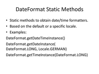DateFormat Static Methods
• Static methods to obtain date/time formatters.
• Based on the default or a specific locale.
• Examples:
DateFormat.getDateTimeInstance()
DateFormat.getDateInstance(
DateFormat.LONG, Locale.GERMAN)
DateFormat.getTimeInstance(DateFormat.LONG)

 