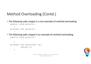 Method Overloading (Contd.)
• The following code snippet is a non-example of method overloading:
public void print(){
}
private int print(){
}
• The following code snippet is an example of method overloading:
public void print(){
}
private int print(int x){
return 1;
}
© People Strategists - Distribution is strictly prohibited -
www.peoplestrategists.com
61
 