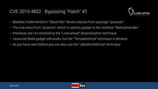 CVE-2015-4852 - Bypassing "Patch" #2
 Blacklist implemented in "ClassFilter" blocks classes from package "javassist"
 The only class from "javassist" which is used by gadget is the interface "MethodHandler"
 Interfaces are not checked by the "Look-ahead" deserialization technique
 Javassist/Weld gadget still works, but the "TemplatesImpl" technique is blocked
 As you have seen before you can also use the "JdbcRowSetImpl" technique
28.04.2016
 