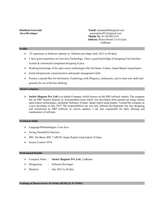 Shubham Goswami Email: ramanand60@gmail.com
Java Developer powerpulse2012@gmail.com
Mobile No. 91-9914853335
Address: Prince Hostel, Civil Lines
Ludhiana
Profile:
 IT experience in Software industry as Software developer (July 2012 to till date).
 I have good experience on Core Java Technology. I have a good knowledge of designing User Interface
System & customized component designing in java.
 Working knowledge of the open source technologies like Net beans, Eclipse, Jasper Report using Ireport.
 Good interpersonal, communication and people management skills.
 Possess a natural flair for Information Technology with Diligence, enthusiasm, zeal to learn new skills and
panache for out of the box thinking.
About Company:
 Socket Magnate Pvt. Ltd is an Indian Company which focuses on the ERP software market. The company
has an ERP System (known as Accountsdeck.com) which was developed from ground up using various
open-source technologies, including Netbeans, Eclipse, Jasper report using Ireport. I joined the company as
a java developer in July 2012. My responsibilities are not only software development, but also designing
and customized an ERP Software at various updates. I am also responsible for daily filtering and
maintenance of software.
Technical Skills:
 Language/Methodologies: Core Java.
 Swing,Thread,IO,Collection
 IDE: Net Beans IDE 7.1(RCP), Jasper Report using Ireport, Eclipse.
 Source Control: SVN
Professional Details:
 Company Name : Socket Magnate Pvt. Ltd., Ludhiana
 Designation : Software Developer
 Duration : July 2012 to till date
Training at Duact,Sector-16 Noida 201301,(U.P) INDIA
 