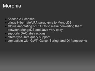 Morphia

 Apache 2 Licensed
 brings Hibernate/JPA paradigms to MongoDB
 allows annotating of POJOs to make converting them
 between MongoDB and Java very easy
 supports DAO abstractions
 offers type-safe query support
 compatible with GWT, Guice, Spring, and DI frameworks
 