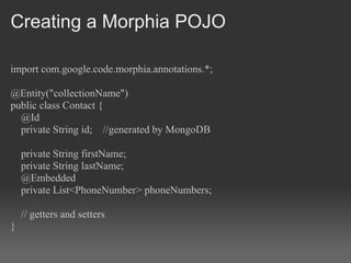 Creating a Morphia POJO

import com.google.code.morphia.annotations.*;

@Entity("collectionName")
public class Contact {
  @Id
  private String id; //generated by MongoDB

    private String firstName;
    private String lastName;
    @Embedded
    private List<PhoneNumber> phoneNumbers;

    // getters and setters
}
 