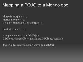 Mapping a POJO to a Mongo doc

Morphia morphia = ...;
Mongo mongo = ...;
DB db = mongo.getDB("contacts");

Contact contact = ...;

// map the contact to a DBObject
DBObject contactObj = morphia.toDBObject(contact);

db.getCollection("personal").save(contactObj);
 