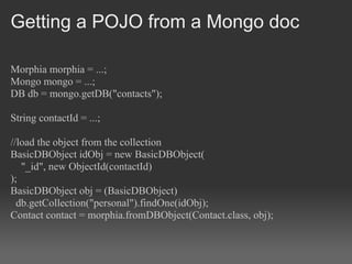 Getting a POJO from a Mongo doc

Morphia morphia = ...;
Mongo mongo = ...;
DB db = mongo.getDB("contacts");

String contactId = ...;

//load the object from the collection
BasicDBObject idObj = new BasicDBObject(
   "_id", new ObjectId(contactId)
);
BasicDBObject obj = (BasicDBObject)
  db.getCollection("personal").findOne(idObj);
Contact contact = morphia.fromDBObject(Contact.class, obj);
 