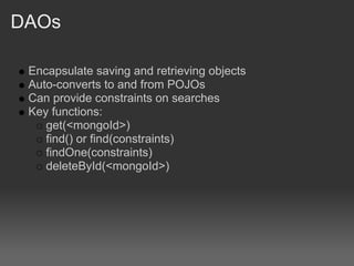 DAOs

 Encapsulate saving and retrieving objects
 Auto-converts to and from POJOs
 Can provide constraints on searches
 Key functions:
    get(<mongoId>)
    find() or find(constraints)
    findOne(constraints)
    deleteById(<mongoId>)
 