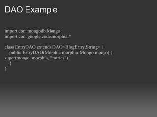 DAO Example

import com.mongodb.Mongo
import com.google.code.morphia.*

class EntryDAO extends DAO<BlogEntry,String> {
   public EntryDAO(Morphia morphia, Mongo mongo) {
super(mongo, morphia, "entries")
   }
}
 