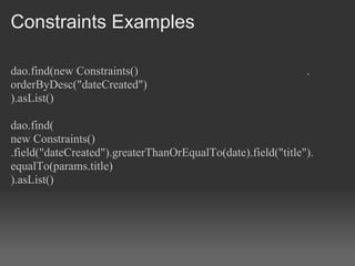 Constraints Examples

dao.find(new Constraints()                                    .
orderByDesc("dateCreated")
).asList()

dao.find(
new Constraints()
.field("dateCreated").greaterThanOrEqualTo(date).field("title").
equalTo(params.title)
).asList()
 