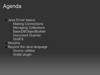 Agenda

 Java Driver basics
    Making Connections
    Managing Collections
    BasicDBObjectBuilder
    Document Queries
    GridFS
 Morphia
 Beyond the Java language
    Groovy utilities
    Grails plugin
 