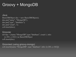 Groovy + MongoDB

Java
BasicDBObject doc = new BasicDBObject();
doc.put("name", "MongoDB");
doc.put("type", "database");
doc.put("count", 1);
coll.insert(doc);

Groovier
def doc = [name:"MongoDB",type:"database", count:1, info:
  [x:203, y:102] ] as BasicDBObject
coll.insert(doc)

Grooviest (using groovy-mongo)
coll.insert([name:"MongoDB", type:"database", info: [x:203, y:102]])
 