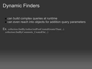 Dynamic Finders

    can build complex queries at runtime
    can even reach into objects for addition query parameters

Ex. collection.findByAuthorAndPostCreatedGreaterThan(...)
  collection.findByComments_CreatedOn(...)
 