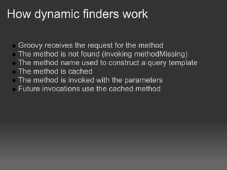 How dynamic finders work

 Groovy receives the request for the method
 The method is not found (invoking methodMissing)
 The method name used to construct a query template
 The method is cached
 The method is invoked with the parameters
 Future invocations use the cached method
 