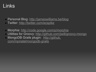 Links

  Personal Blog: http://jameswilliams.be/blog
  Twitter: http://twitter.com/ecspike

  Morphia: http://code.google.com/p/morphia
  Utilities for Groovy: http://github.com/jwill/groovy-mongo
  MongoDB Grails plugin: http://github.
  com/mpriatel/mongodb-grails
 
