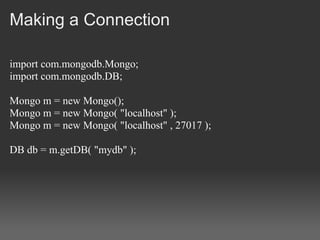 Making a Connection

import com.mongodb.Mongo;
import com.mongodb.DB;

Mongo m = new Mongo();
Mongo m = new Mongo( "localhost" );
Mongo m = new Mongo( "localhost" , 27017 );

DB db = m.getDB( "mydb" );
 