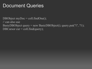 Document Queries

DBObject myDoc = coll.findOne();
// can also use
BasicDBObject query = new BasicDBObject(); query.put("i", 71);
DBCursor cur = coll.find(query);
 