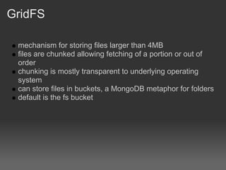 GridFS

 mechanism for storing files larger than 4MB
 files are chunked allowing fetching of a portion or out of
 order
 chunking is mostly transparent to underlying operating
 system
 can store files in buckets, a MongoDB metaphor for folders
 default is the fs bucket
 