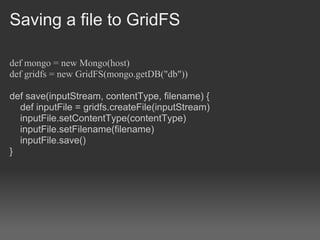 Saving a file to GridFS

def mongo = new Mongo(host)
def gridfs = new GridFS(mongo.getDB("db"))

def save(inputStream, contentType, filename) {
  def inputFile = gridfs.createFile(inputStream)
  inputFile.setContentType(contentType)
  inputFile.setFilename(filename)
  inputFile.save()
}
 
