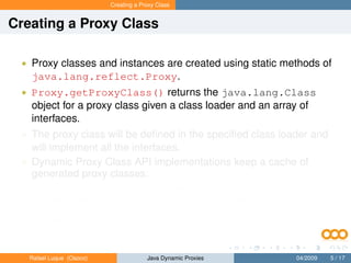 Creating a Proxy Class


Creating a Proxy Class

 • Proxy classes and instances are created using static methods of
   java.lang.reflect.Proxy.
 • Proxy.getProxyClass() returns the java.lang.Class
   object for a proxy class given a class loader and an array of
   interfaces.
 • The proxy class will be deﬁned in the speciﬁed class loader and
   will implement all the interfaces.
 • Dynamic Proxy Class API implementations keep a cache of
   generated proxy classes:
       • If a proxy class for the same permutation of interfaces has already
           been deﬁned by the class loader, then the existing proxy class will
           be returned; otherwise, a proxy class for those interfaces will be
           generated dynamically.


   Rafael Luque (Osoco)                Java Dynamic Proxies          04/2009   5 / 17
 