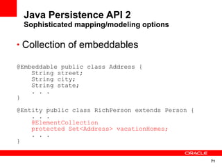 Java Persistence API 2
 Sophisticated mapping/modeling options

• Collection of embeddables

@Embeddable public class Address {
    String street;
    String city;
    String state;
    . . .
}

@Entity public class RichPerson extends Person {
    . . .
    @ElementCollection
    protected Set<Address> vacationHomes;
    . . .
}


                                                   71
 