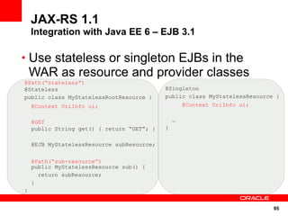 JAX-RS 1.1
    Integration with Java EE 6 – EJB 3.1

• Use stateless or singleton EJBs in the
    WAR as resource and provider classes
@Path(“stateless”)
@Stateless                                  @Singleton
public class MyStatelessRootResource {      public class MyStatelessResource {
    @Context UriInfo ui;                            @Context UriInfo ui;


    @GET                                        …
    public String get() { return “GET”; }   }

    @EJB MyStatelessResource subResource;


    @Path(“sub-resource”)
    public MyStatelessResource sub() {
      return subResource;
    }
}


                                                                            95
 