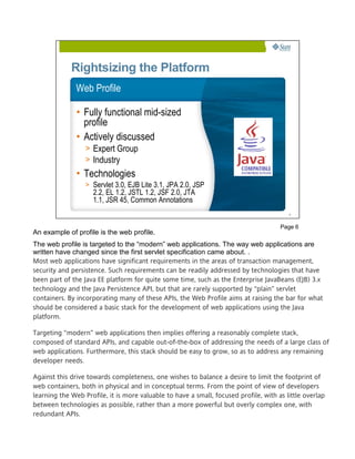 Rightsizing the Platform
               Web Profile

               • Fully functional mid-sized
                 profile
               • Actively discussed
                  > Expert Group
                  > Industry
               • Technologies
                  > Servlet 3.0, EJB Lite 3.1, JPA 2.0, JSP
                     2.2, EL 1.2, JSTL 1.2, JSF 2.0, JTA
                     1.1, JSR 45, Common Annotations
                                                                                         6




                                                                                      Page 6
An example of profile is the web profile.
The web profile is targeted to the “modern” web applications. The way web applications are
written have changed since the first servlet specification came about. .
Most web applications have significant requirements in the areas of transaction management,
security and persistence. Such requirements can be readily addressed by technologies that have
been part of the Java EE platform for quite some time, such as the Enterprise JavaBeans (EJB) 3.x
technology and the Java Persistence API, but that are rarely supported by “plain” servlet
containers. By incorporating many of these APIs, the Web Profile aims at raising the bar for what
should be considered a basic stack for the development of web applications using the Java
platform.

Targeting “modern” web applications then implies offering a reasonably complete stack,
composed of standard APIs, and capable out-of-the-box of addressing the needs of a large class of
web applications. Furthermore, this stack should be easy to grow, so as to address any remaining
developer needs.

Against this drive towards completeness, one wishes to balance a desire to limit the footprint of
web containers, both in physical and in conceptual terms. From the point of view of developers
learning the Web Profile, it is more valuable to have a small, focused profile, with as little overlap
between technologies as possible, rather than a more powerful but overly complex one, with
redundant APIs.
 