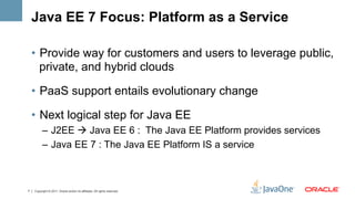 Java EE 7 Focus: Platform as a Service

    •  Provide way for customers and users to leverage public,
       private, and hybrid clouds

    •  PaaS support entails evolutionary change

    •  Next logical step for Java EE
          –  J2EE à Java EE 6 : The Java EE Platform provides services
          –  Java EE 7 : The Java EE Platform IS a service



7   Copyright © 2011, Oracle and/or its affiliates. All rights reserved.
 