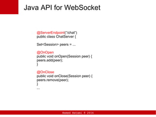 Hamed Hatami @ 2014
Java API for WebSocket
@ServerEndpoint(”/chat”)
public class ChatServer {
Set<Session> peers = ...
@OnOpen
public void onOpen(Session peer) {
peers.add(peer);
}
@OnClose
public void onClose(Session peer) {
peers.remove(peer);
}
...
 