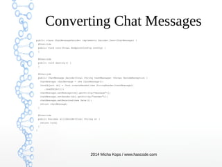 Converting Chat Messages
public class ChatMessageDecoder implements Decoder.Text<ChatMessage> {
@Override
public void init(final EndpointConfig config) {
}
@Override
public void destroy() {
}
@Override
public ChatMessage decode(final String textMessage) throws DecodeException {
ChatMessage chatMessage = new ChatMessage();
JsonObject obj = Json.createReader(new StringReader(textMessage))
.readObject();
chatMessage.setMessage(obj.getString("message"));
chatMessage.setSender(obj.getString("sender"));
chatMessage.setReceived(new Date());
return chatMessage;
}
@Override
public boolean willDecode(final String s) {
return true;
}
}

2014 Micha Kops / www.hascode.com

 