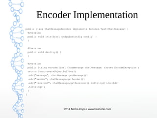 Encoder Implementation
public class ChatMessageEncoder implements Encoder.Text<ChatMessage> {
@Override
public void init(final EndpointConfig config) {
}
@Override
public void destroy() {
}
@Override
public String encode(final ChatMessage chatMessage) throws EncodeException {
return Json.createObjectBuilder()
.add("message", chatMessage.getMessage())
.add("sender", chatMessage.getSender())
.add("received", chatMessage.getReceived().toString()).build()
.toString();
}
}

2014 Micha Kops / www.hascode.com

 