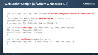 Web Socket Sample (w/Grizzly WebSocket API)

   public class ChatApplication extends WebSocketApplication<ChatWebSocket>
   {
   protected ChatWebSocket createWebSocket(Connection c,
   ServerWebSocketMeta m)
   { return new ChatWebSocket(c, m, this); }

   public void onMessage(ChatWebSocket s, DataFrame frame) {
   String msg = frame.getAsText();
   s.sendJson(s.getUser(), msg);
   }

   public void onClose(ChatWebSocket s)
   { s.sendJson(“system”, s.getUser() + “ left the chat”); }
   }



© Copyright 5/4/2012 BMC Software, Inc                                    28
 