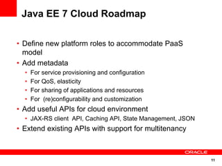 Java EE 7 Cloud Roadmap

• Define new platform roles to accommodate PaaS
  model
• Add metadata
  •   For service provisioning and configuration
  •   For QoS, elasticity
  •   For sharing of applications and resources
  •   For (re)configurability and customization
• Add useful APIs for cloud environment
  • JAX-RS client API, Caching API, State Management, JSON
• Extend existing APIs with support for multitenancy



                                                             11
 