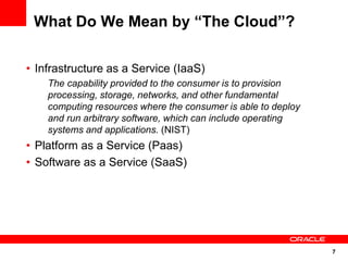 What Do We Mean by “The Cloud”?

• Infrastructure as a Service (IaaS)
    The capability provided to the consumer is to provision
    processing, storage, networks, and other fundamental
    computing resources where the consumer is able to deploy
    and run arbitrary software, which can include operating
    systems and applications. (NIST)
• Platform as a Service (Paas)
• Software as a Service (SaaS)




                                                               7
 