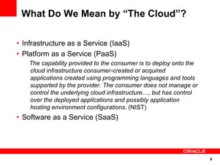 What Do We Mean by “The Cloud”?

• Infrastructure as a Service (IaaS)
• Platform as a Service (PaaS)
    The capability provided to the consumer is to deploy onto the
    cloud infrastructure consumer-created or acquired
    applications created using programming languages and tools
    supported by the provider. The consumer does not manage or
    control the underlying cloud infrastructure…, but has control
    over the deployed applications and possibly application
    hosting environment configurations. (NIST)
• Software as a Service (SaaS)




                                                                    8
 