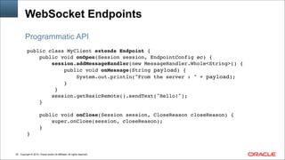 Copyright © 2014, Oracle and/or its affiliates. All rights reserved.!25
WebSocket Endpoints
public class MyClient extends Endpoint {!
public void onOpen(Session session, EndpointConfig ec) {!
session.addMessageHandler(new MessageHandler.Whole<String>() {!
public void onMessage(String payload) {!
System.out.println("From the server : " + payload);!
}!
}!
session.getBasicRemote().sendText("Hello!");!
}!
!
public void onClose(Session session, CloseReason closeReason) {!
super.onClose(session, closeReason);!
}!
}
Programmatic API
 