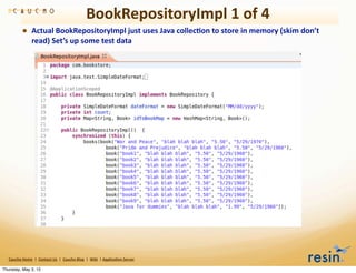 BookRepositoryImpl	
  1	
  of	
  4
                • Actual	
  BookRepositoryImpl	
  just	
  uses	
  Java	
  collec8on	
  to	
  store	
  in	
  memory	
  (skim	
  don’t	
  
                          read)	
  Set’s	
  up	
  some	
  test	
  data




   Caucho	
  Home	
  	
  |	
  	
  Contact	
  Us	
  	
  |	
  	
  Caucho	
  Blog	
  	
  |	
  	
  Wiki	
  	
  |	
  Applica8on	
  Server

Thursday, May 3, 12
 