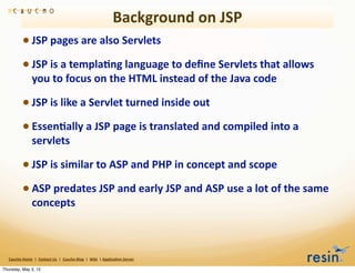 Background	
  on	
  JSP
                 • JSP	
  pages	
  are	
  also	
  Servlets
                 • JSP	
  is	
  a	
  templa8ng	
  language	
  to	
  deﬁne	
  Servlets	
  that	
  allows	
  
                          you	
  to	
  focus	
  on	
  the	
  HTML	
  instead	
  of	
  the	
  Java	
  code

                 • JSP	
  is	
  like	
  a	
  Servlet	
  turned	
  inside	
  out
                 • Essen8ally	
  a	
  JSP	
  page	
  is	
  translated	
  and	
  compiled	
  into	
  a	
  
                          servlets

                 • JSP	
  is	
  similar	
  to	
  ASP	
  and	
  PHP	
  in	
  concept	
  and	
  scope
                 • ASP	
  predates	
  JSP	
  and	
  early	
  JSP	
  and	
  ASP	
  use	
  a	
  lot	
  of	
  the	
  same	
  
                          concepts	
  



   Caucho	
  Home	
  	
  |	
  	
  Contact	
  Us	
  	
  |	
  	
  Caucho	
  Blog	
  	
  |	
  	
  Wiki	
  	
  |	
  Applica8on	
  Server

Thursday, May 3, 12
 