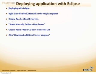 Deploying	
  applica8on	
  with	
  Eclipse
                • Deploying	
  with	
  Eclipse
                • Right	
  click	
  the	
  BookListServlet	
  in	
  the	
  Project	
  Explorer
                • Choose	
  Run	
  As-­‐>Run	
  On	
  Server...
                • "Select	
  Manually	
  Deﬁne	
  a	
  New	
  Server"
                • Choose	
  Resin-­‐>Resin	
  4.0	
  from	
  the	
  Server	
  List
                • Click	
  "Download	
  addi8onal	
  Server	
  adapters”




   Caucho	
  Home	
  	
  |	
  	
  Contact	
  Us	
  	
  |	
  	
  Caucho	
  Blog	
  	
  |	
  	
  Wiki	
  	
  |	
  Applica8on	
  Server

Thursday, May 3, 12
 