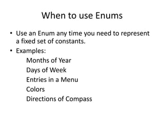 When to use Enums
• Use an Enum any time you need to represent
a fixed set of constants.
• Examples:
Months of Year
Days of Week
Entries in a Menu
Colors
Directions of Compass

 