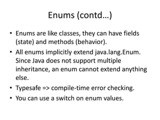 Enums (contd…)
• Enums are like classes, they can have fields
(state) and methods (behavior).
• All enums implicitly extend java.lang.Enum.
Since Java does not support multiple
inheritance, an enum cannot extend anything
else.
• Typesafe => compile-time error checking.
• You can use a switch on enum values.

 