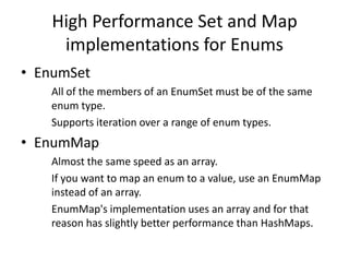 High Performance Set and Map
implementations for Enums
• EnumSet
All of the members of an EnumSet must be of the same
enum type.
Supports iteration over a range of enum types.

• EnumMap
Almost the same speed as an array.
If you want to map an enum to a value, use an EnumMap
instead of an array.
EnumMap's implementation uses an array and for that
reason has slightly better performance than HashMaps.

 