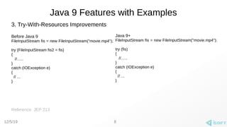 12/5/19
Java 9 Features with Examples
3. Try-With-Resources Improvements
Before Java 9
FileInputStream fis = new FileInputStream("movie.mp4");
try (FileInputStream fis2 = fis)
{
//…..
}
catch (IOException e)
{
// ...
}
Reference: JEP 213
8
Java 9+
FileInputStream fis = new FileInputStream("movie.mp4");
try (fis)
{
//…..
}
catch (IOException e)
{
// ...
}
 