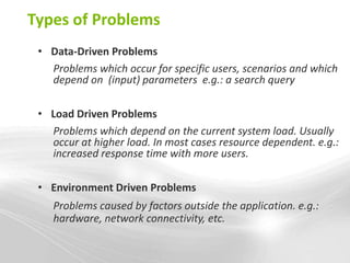 Types of Problems
 • Data-Driven Problems
   Problems which occur for specific users, scenarios and which
   depend on (input) parameters e.g.: a search query

 • Load Driven Problems
   Problems which depend on the current system load. Usually
   occur at higher load. In most cases resource dependent. e.g.:
   increased response time with more users.

 • Environment Driven Problems
    Problems caused by factors outside the application. e.g.:
    hardware, network connectivity, etc.
 
