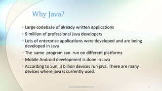 Why Java?
• Large codebase of already written applications
• 9 million of professional Java developers
• Lots of enterprise applications were developed and are being
developed in Java
• The same program can run on different platforms
• Mobile Android development is done in Java
• According to Sun, 3 billion devices run java. There are many
devices where java is currently used.
© paudyalsubash@yahoo.com 5
 