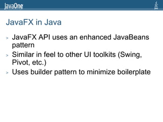 JavaFX in Java
>   JavaFX API uses an enhanced JavaBeans
    pattern
>   Similar in feel to other UI toolkits (Swing,
    Pivot, etc.)
>   Uses builder pattern to minimize boilerplate
 