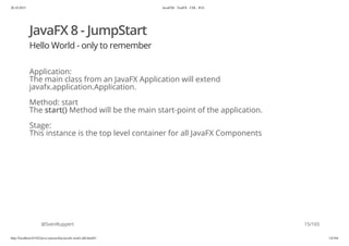 20.10.2015 JavaFX8 - TestFX - CDI - JUG
http://localhost:63342/java-courses/doc/javafx-testfx-tdd.html#1 14/164
JavaFX 8 - JumpStart
Hello World - only to remember
Application:
The main class from an JavaFX Application will extend
javafx.application.Application.
Method: start
The start() Method will be the main start-point of the application.
Stage:
This instance is the top level container for all JavaFX Components
@SvenRuppert 15/165
 