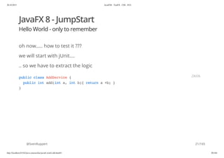 20.10.2015 JavaFX8 - TestFX - CDI - JUG
http://localhost:63342/java-courses/doc/javafx-testfx-tdd.html#1 20/164
JavaFX 8 - JumpStart
Hello World - only to remember
oh now..... how to test it ???
we will start with jUnit....
.. so we have to extract the logic
@SvenRuppert
publicclassAddService{
publicintadd(inta,intb){returna+b;}
}
JAVA
21/165
 