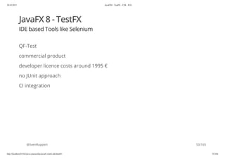 20.10.2015 JavaFX8 - TestFX - CDI - JUG
http://localhost:63342/java-courses/doc/javafx-testfx-tdd.html#1 52/164
JavaFX 8 - TestFX
IDE based Tools like Selenium
QF-Test
commercial product
developer licence costs around 1995 €
no JUnit approach
CI integration
@SvenRuppert 53/165
 