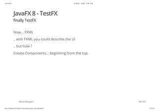 20.10.2015 JavaFX8 - TestFX - CDI - JUG
http://localhost:63342/java-courses/doc/javafx-testfx-tdd.html#1 93/164
JavaFX 8 - TestFX
finally TestFX
Now... FXML
.. with FXML you could describe the UI
.. but how ?
Create Components... beginning from the top.
@SvenRuppert 94/165
 