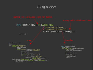 Using a view
(let [editor-view (<! (v/run-view
#'item-editor-spec
#'item-editor-handler
{:text (nth items index)}))]
. . .)
(defn item-editor-spec
[data]
(-> (v/make-view "item-editor"
(window "Item Editor"
:modality :window
:content
(panel "Content" :lygeneral "wrap 2, fill"
:lycolumns "[|100,grow]"
:components
[(label "Text")
(textfield "text":lyhint "growx")
(panel "Actions" :lygeneral "ins 0"
:lyhint "span, right"
:components [(button "OK")
(button "Cancel")])])))
(assoc :mapping (v/make-mapping :text ["text" :text])
:validation-rule-set (e/rule-set :text (c/min-length 1))
:data data)))
(defn item-editor-handler
[view event]
(go (case ((juxt :source :type) event)
["OK" :action]
(assoc view :terminated true)
["Cancel" :action]
(assoc view
:terminated true
:cancelled true)
view)))
a map with initial user data
spec handler
calling view process waits for callee
 